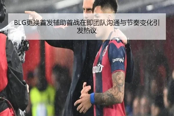 BLG更换首发辅助首战在即团队沟通与节奏变化引发热议