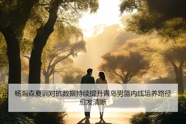 杨瀚森夏训对抗数据持续提升青岛男篮内线培养路径愈发清晰