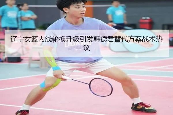 辽宁女篮内线轮换升级引发韩德君替代方案战术热议
